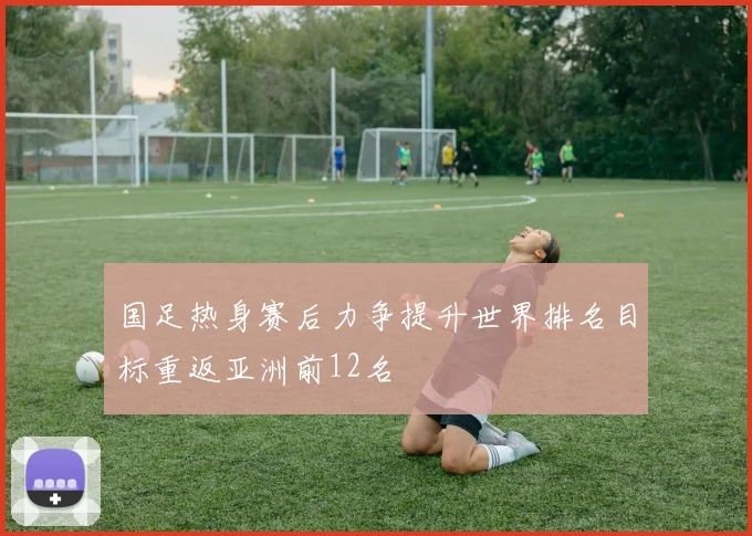 国足热身赛后力争提升世界排名目标重返亚洲前12名