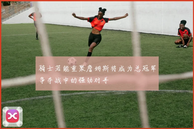 骑士若能重聚詹姆斯将成为总冠军争夺战中的强劲对手