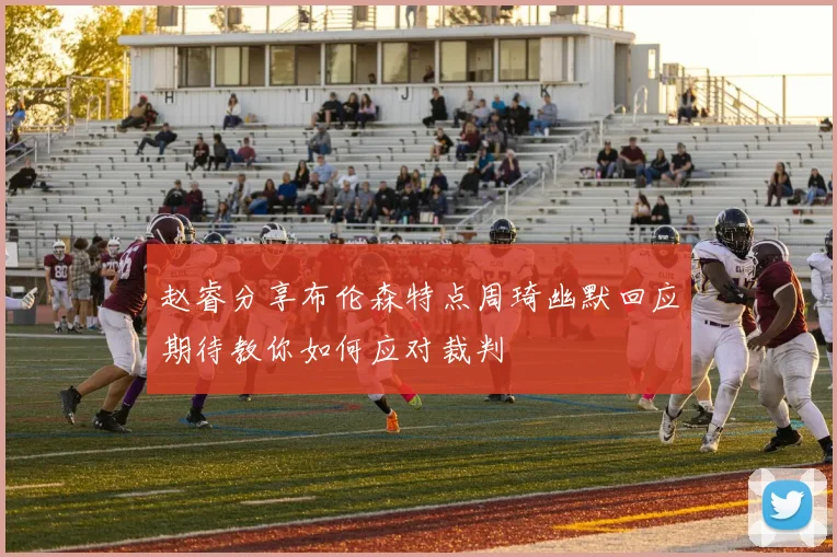 赵睿分享布伦森特点周琦幽默回应期待教你如何应对裁判