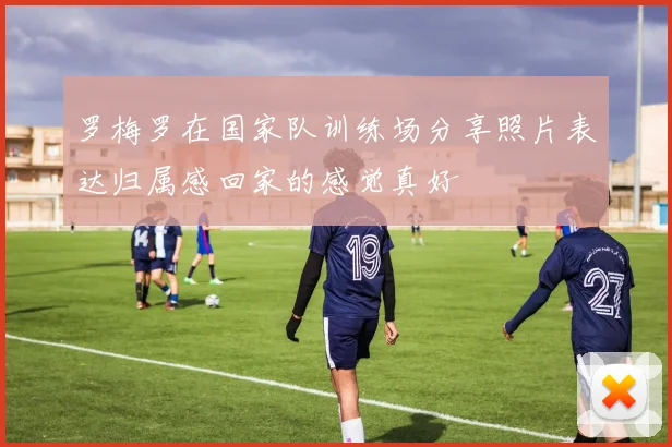 罗梅罗在国家队训练场分享照片表达归属感回家的感觉真好