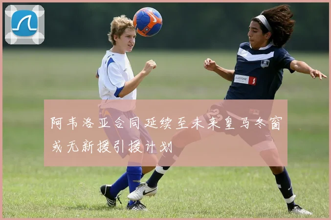 阿韦洛亚合同延续至未来皇马冬窗或无新援引援计划
