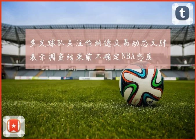 多支球队关注伦纳德交易动态文胖表示调查结束前不确定NBA态度