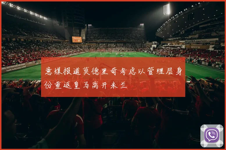 意媒报道莫德里奇考虑以管理层身份重返皇马离开米兰