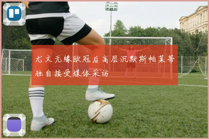 尤文无缘欧冠后高层沉默斯帕莱蒂独自接受媒体采访