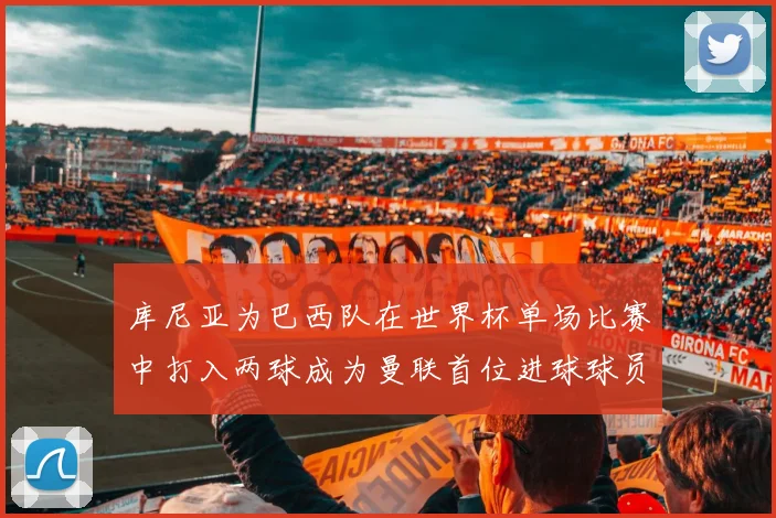 库尼亚为巴西队在世界杯单场比赛中打入两球成为曼联首位进球球员
