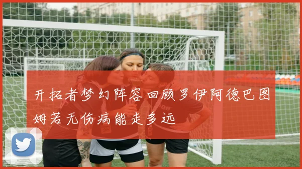 开拓者梦幻阵容回顾罗伊阿德巴图姆若无伤病能走多远