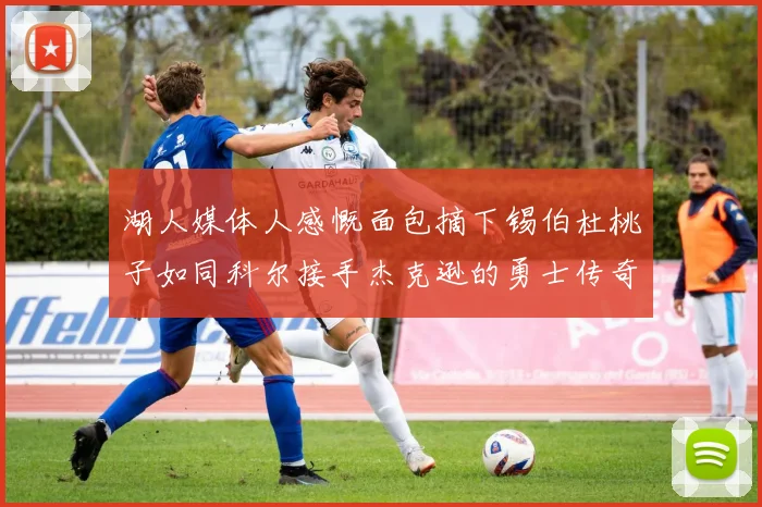 湖人媒体人感慨面包摘下锡伯杜桃子如同科尔接手杰克逊的勇士传奇