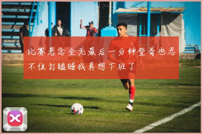 比赛悬念全无最后一分钟登哥也忍不住打瞌睡我真想下班了