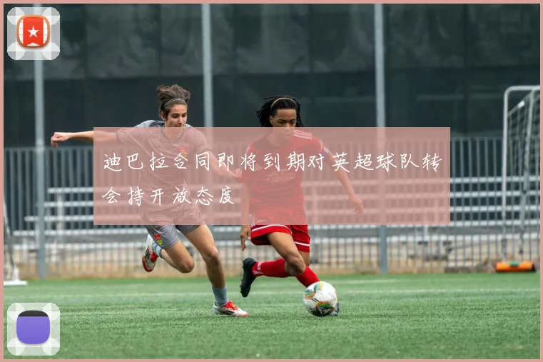 迪巴拉合同即将到期对英超球队转会持开放态度