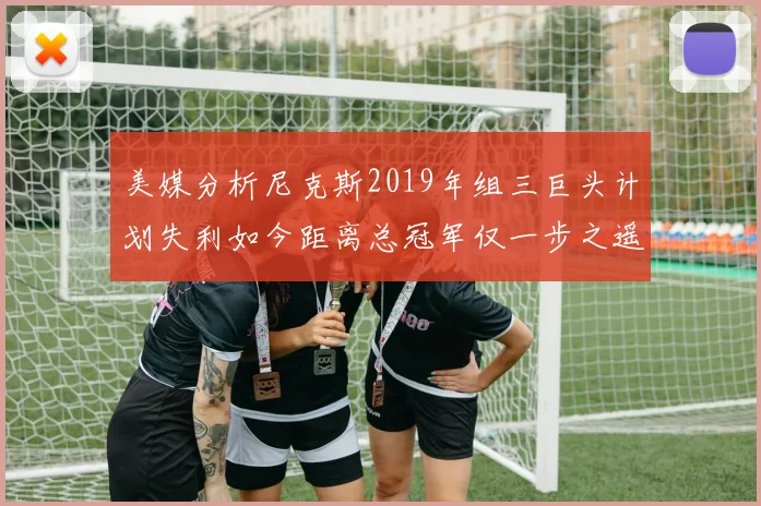 美媒分析尼克斯2019年组三巨头计划失利如今距离总冠军仅一步之遥