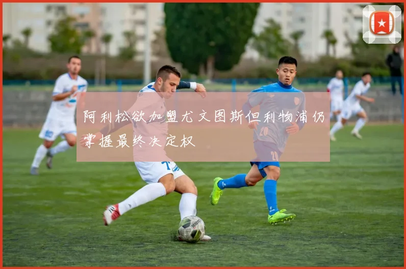 阿利松欲加盟尤文图斯但利物浦仍掌握最终决定权
