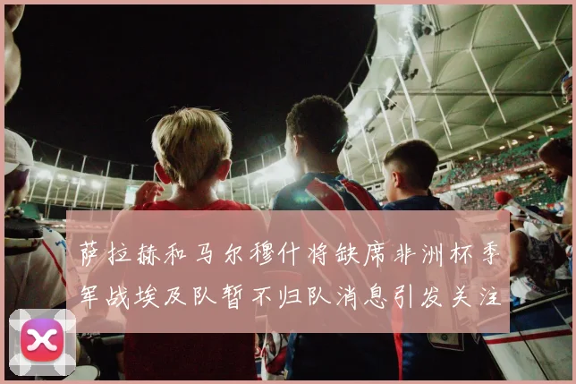 萨拉赫和马尔穆什将缺席非洲杯季军战埃及队暂不归队消息引发关注