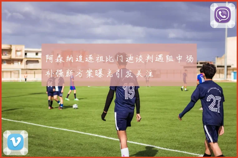 阿森纳追逐祖比门迪谈判遇阻中场补强新方案曝光引发关注