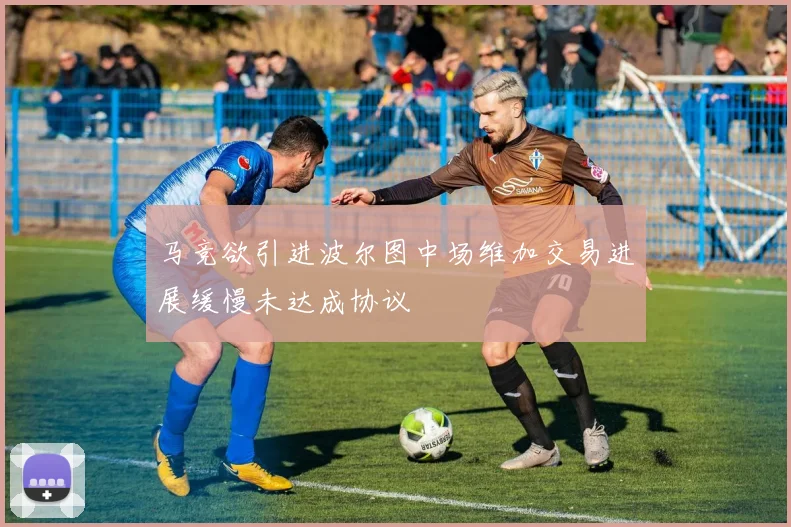 马竞欲引进波尔图中场维加交易进展缓慢未达成协议