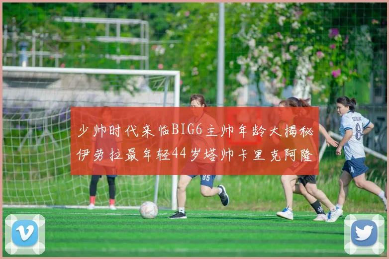少帅时代来临BIG6主帅年龄大揭秘伊劳拉最年轻44岁塔帅卡里克阿隆索齐聚