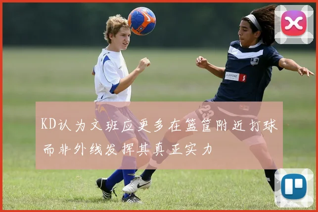KD认为文班应更多在篮筐附近打球而非外线发挥其真正实力