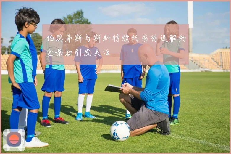 伯恩茅斯与斯科特续约或将设解约金条款引发关注