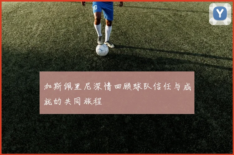 加斯佩里尼深情回顾球队信任与成就的共同旅程