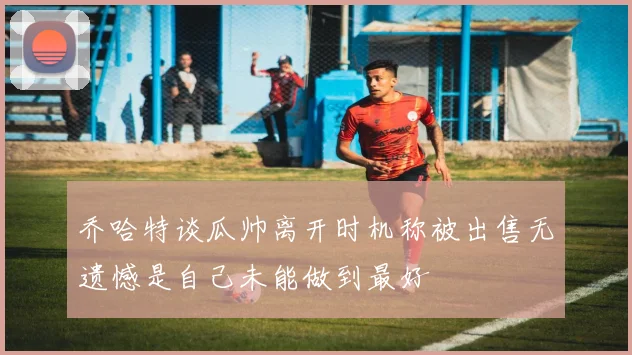 乔哈特谈瓜帅离开时机称被出售无遗憾是自己未能做到最好