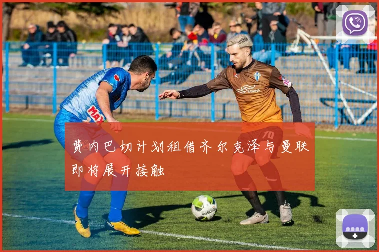 费内巴切计划租借齐尔克泽与曼联即将展开接触