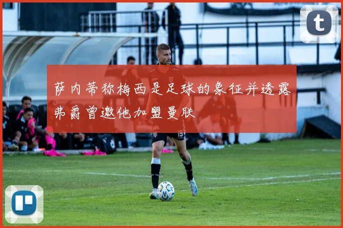 萨内蒂称梅西是足球的象征并透露弗爵曾邀他加盟曼联
