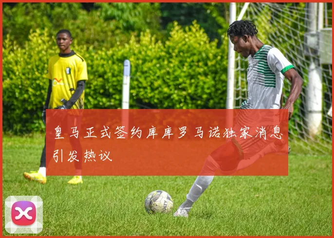 皇马正式签约库库罗马诺独家消息引发热议