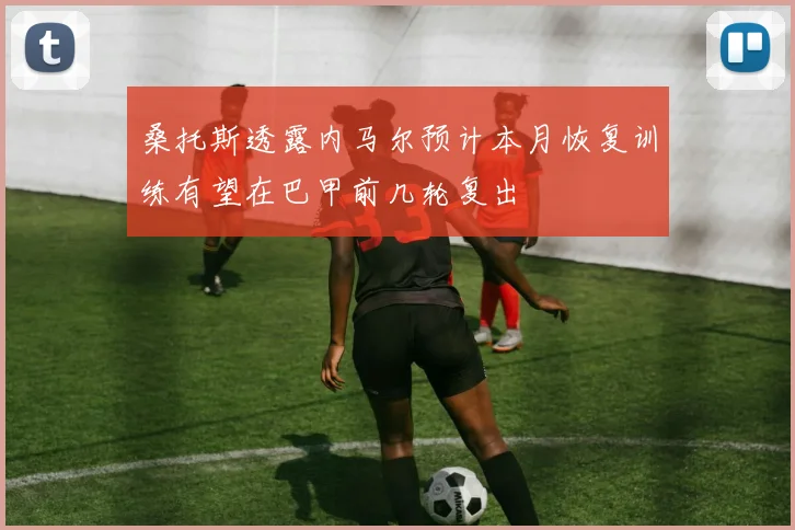 桑托斯透露内马尔预计本月恢复训练有望在巴甲前几轮复出