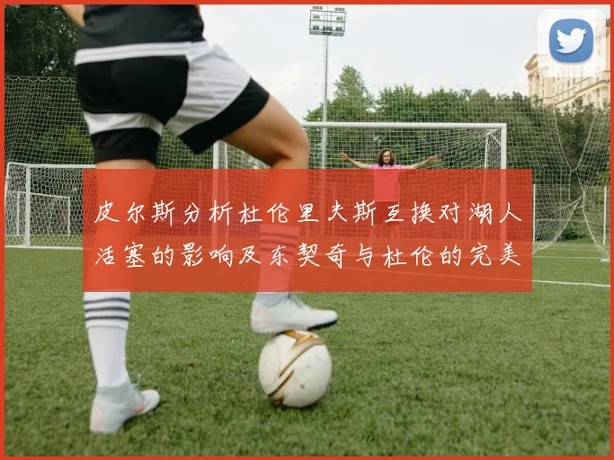 皮尔斯分析杜伦里夫斯互换对湖人活塞的影响及东契奇与杜伦的完美搭配