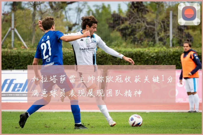 加拉塔萨雷主帅称欧冠收获关键1分满意球员表现展现团队精神