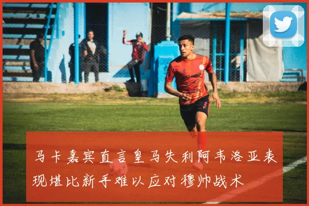 马卡嘉宾直言皇马失利阿韦洛亚表现堪比新手难以应对穆帅战术
