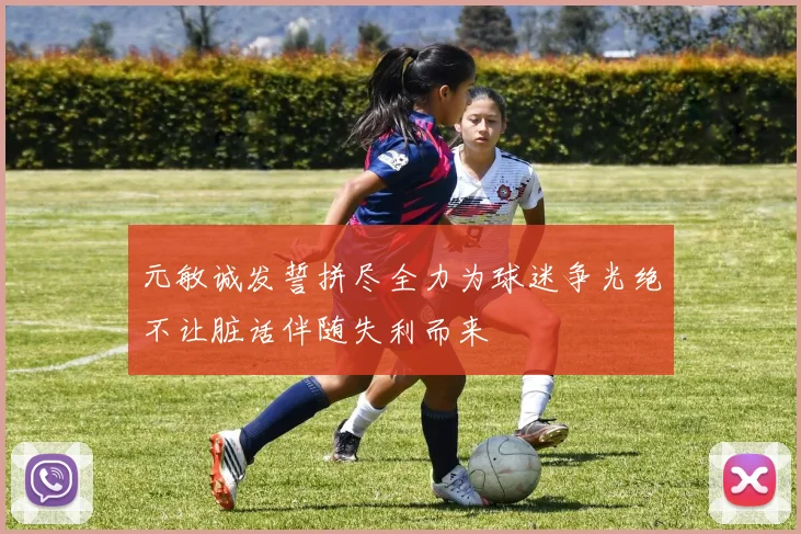 元敏诚发誓拼尽全力为球迷争光绝不让脏话伴随失利而来