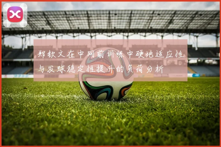 郑钦文在中网前训练中硬地适应性与发球稳定性提升的负荷分析
