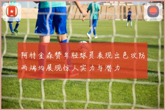 阿特金森赞年轻球员表现出色攻防两端均展现惊人实力与潜力