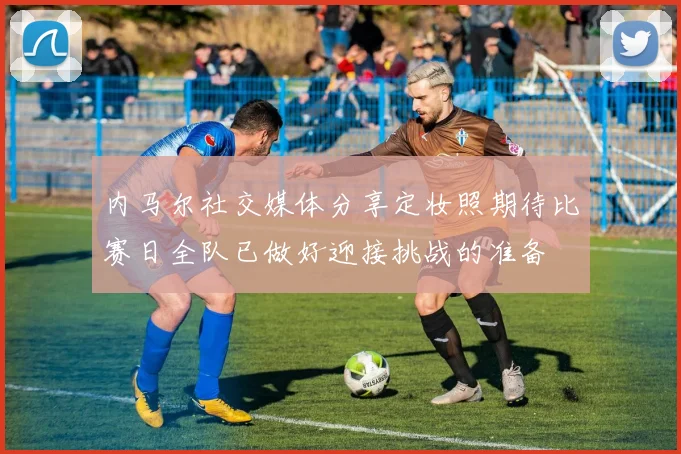 内马尔社交媒体分享定妆照期待比赛日全队已做好迎接挑战的准备