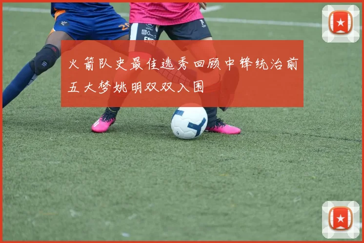 火箭队史最佳选秀回顾中锋统治前五大梦姚明双双入围