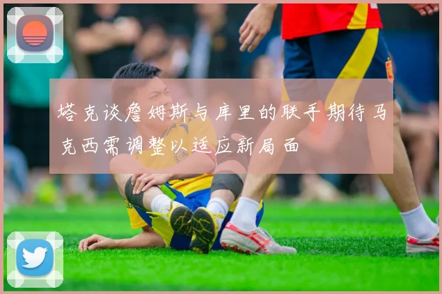 塔克谈詹姆斯与库里的联手期待马克西需调整以适应新局面