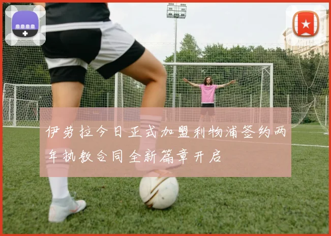 伊劳拉今日正式加盟利物浦签约两年执教合同全新篇章开启