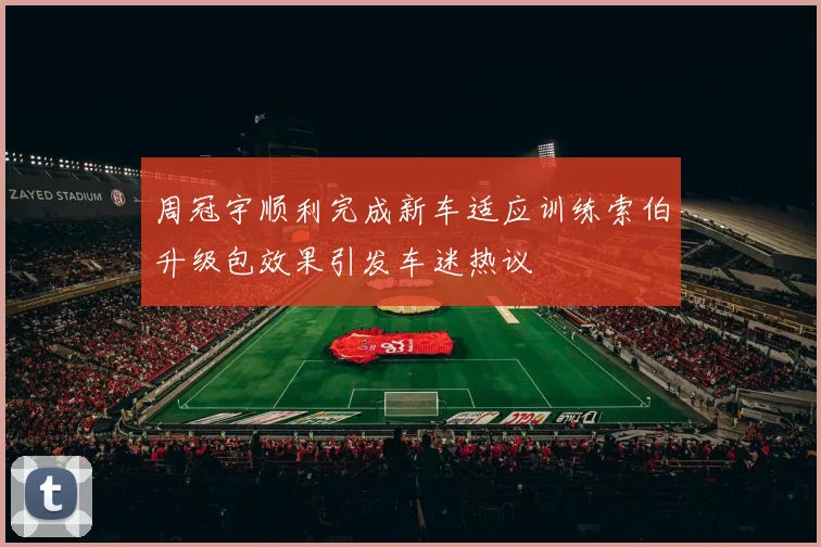 周冠宇顺利完成新车适应训练索伯升级包效果引发车迷热议