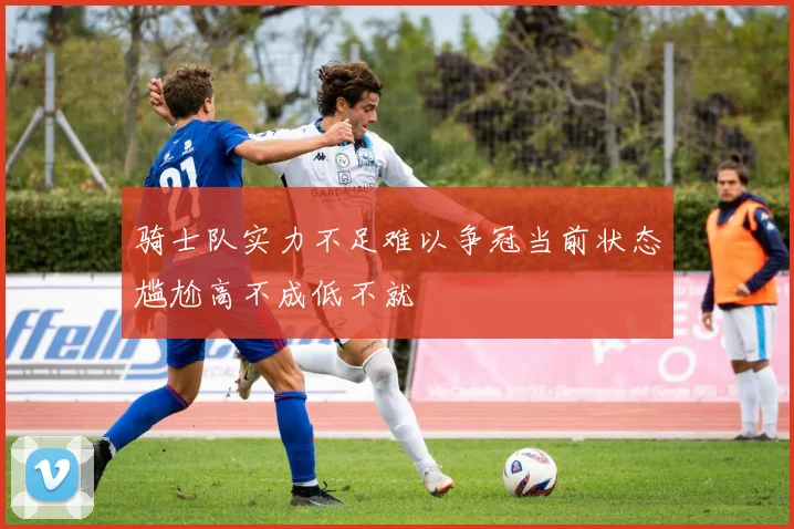 骑士队实力不足难以争冠当前状态尴尬高不成低不就
